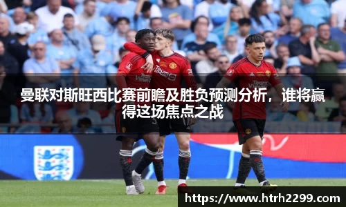 曼联对斯旺西比赛前瞻及胜负预测分析，谁将赢得这场焦点之战